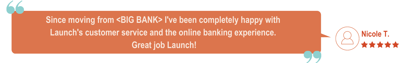 Digital Banking Member Five Star Review - Since moving from I've been completely happy with Launch's customer service and online banking platform. Great job Launch!
